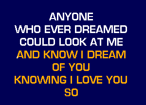 ANYONE
WHO EVER DREAMED
COULD LOOK AT ME
AND KNOWI DREAM
OF YOU
KNOUVING I LOVE YOU
SO