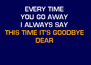 EVERY TIME
YOU GO AWAY
I ALWAYS SAY
THIS TIME ITS GOODBYE
DEAR