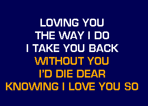 LOVING YOU
THE WAY I DO
I TAKE YOU BACK
INITHOUT YOU
I'D DIE DEAR
KNOINING I LOVE YOU SO