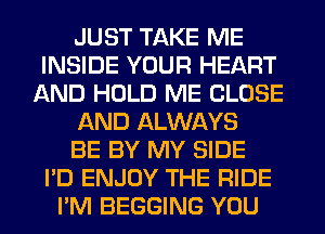 JUST TAKE ME
INSIDE YOUR HEART
AND HOLD ME CLOSE
AND ALWAYS
BE BY MY SIDE
I'D ENJOY THE RIDE
I'M BEGGING YOU