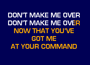 DON'T MAKE ME OVER
DON'T MAKE ME OVER
NOW THAT YOU'VE
GOT ME
AT YOUR COMMAND