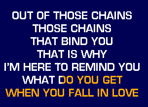 OUT OF THOSE CHAINS
THOSE CHAINS
THAT BIND YOU

THAT IS WHY
I'M HERE TO REMIND YOU
WHAT DO YOU GET
WHEN YOU FALL IN LOVE