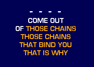 COME OUT
OF THOSE CHAINS

THOSE CHAINS
THAT BIND YOU
THAT IS WHY