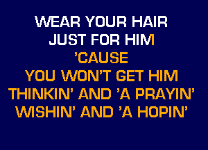 WEAR YOUR HAIR
JUST FOR HIM
'CAUSE
YOU WON'T GET HIM
THINKIM AND 'A PRAYIN'
VVISHIN' AND 'A HOPIN'