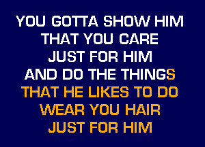 YOU GOTTA SHOW HIM
THAT YOU CARE
JUST FOR HIM
AND DO THE THINGS
THAT HE LIKES TO DO
WEAR YOU HAIR
JUST FOR HIM