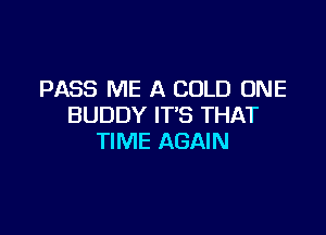 PASS ME A COLD ONE
BUDDY IT'S THAT

TIME AGAIN