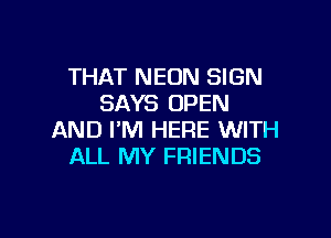 THAT NEON SIGN
SAYS OPEN

AND I'M HERE WITH
ALL MY FRIENDS