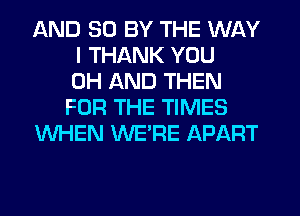 AND 50 BY THE WAY
I THANK YOU
0H AND THEN
FOR THE TIMES
WHEN WE'RE APART