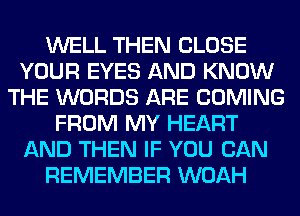 WELL THEN CLOSE
YOUR EYES AND KNOW
THE WORDS ARE COMING
FROM MY HEART
AND THEN IF YOU CAN
REMEMBER WOAH