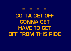 GOTTA GET OFF
GONNA GET
HAVE TO GET

OFF FROM THIS RIDE