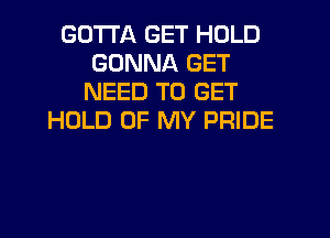 GOTTA GET HOLD
GONNA GET
NEED TO GET
HOLD OF MY PRIDE