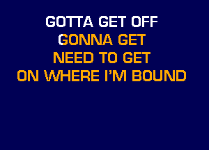 GOTTA GET OFF
GONNA GET
NEED TO GET
ON WHERE I'M BOUND