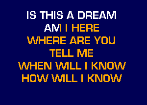 IS THIS A DREAM
AM I HERE
WHERE ARE YOU
TELL ME
WHEN INILL I KNOW
HOW INILL I KNOW