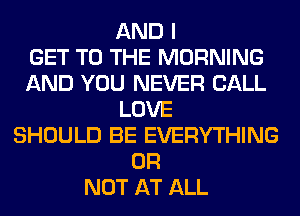AND I
GET TO THE MORNING
AND YOU NEVER CALL
LOVE
SHOULD BE EVERYTHING
OR
NOT AT ALL