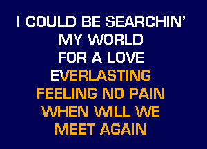 I COULD BE SEARCHIN'
MY WORLD
FOR A LOVE
EVERLASTING
FEELING N0 PAIN
WHEN WILL WE
MEET AGAIN