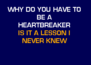 WHY DO YOU HAVE TO
BE A
HEARTBREAKER
IS IT A LESSON I
NEVER KNEW