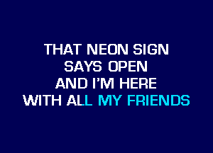 THAT NEON SIGN
SAYS OPEN

AND I'M HERE
WITH ALL MY FRIENDS