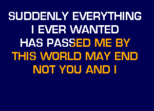 SUDDENLY EVERYTHING
I EVER WANTED
HAS PASSED ME BY
THIS WORLD MAY END
NOT YOU AND I