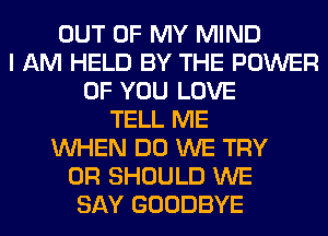 OUT OF MY MIND
I AM HELD BY THE POWER
OF YOU LOVE
TELL ME
WHEN DO WE TRY
0R SHOULD WE
SAY GOODBYE