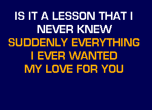 IS IT A LESSON THAT I
NEVER KNEW
SUDDENLY EVERYTHING
I EVER WANTED
MY LOVE FOR YOU