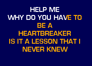 HELP ME
WHY DO YOU HAVE TO
BE A
HEARTBREAKER
IS IT A LESSON THAT I
NEVER KNEW