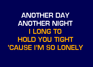 ANOTHER DAY
ANOTHER NIGHT
I LONG TO
HOLD YOU TIGHT
'CAUSE I'M SO LONELY