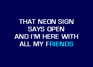 THAT NEON SIGN
SAYS OPEN

AND I'M HERE WITH
ALL MY FRIENDS