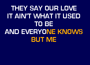 THEY SAY OUR LOVE
IT AIN'T WHAT IT USED
TO BE
AND EVERYONE KNOWS
BUT ME