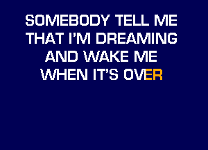 SOMEBODY TELL ME
THAT I'M DREAMING
AND WAKE ME
WHEN ITS OVER