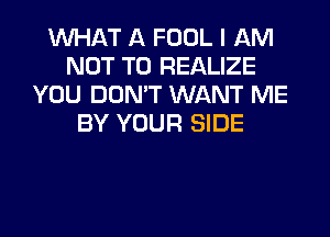 WHAT A FOOL I AM
NOT TO REALIZE
YOU DON'T WANT ME
BY YOUR SIDE