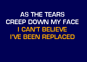 AS THE TEARS
CREEP DOWN MY FACE
I CAN'T BELIEVE
I'VE BEEN REPLACED