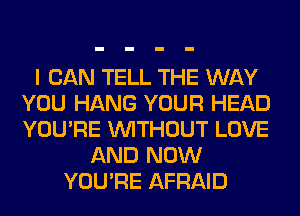 I CAN TELL THE WAY
YOU HANG YOUR HEAD
YOU'RE WITHOUT LOVE

AND NOW
YOU'RE AFRAID