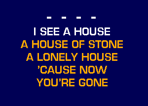 I SEE A HOUSE
A HOUSE OF STONE
A LONELY HOUSE
'CAUSE NOW
YOU'RE GONE