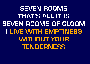SEVEN ROOMS
THAT'S ALL IT IS
SEVEN ROOMS 0F GLOOM
I LIVE WITH EMPTINESS
WITHOUT YOUR
TENDERNESS
