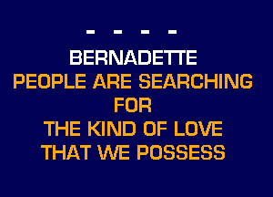 BERNADETI'E
PEOPLE ARE SEARCHING
FOR
THE KIND OF LOVE
THAT WE POSSESS