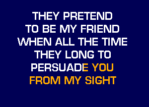 THEY PRETEND
TO BE MY FRIEND
WHEN ALL THE TIME
THEY LONG T0
PERSUADE YOU
FROM MY SIGHT