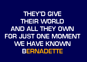 THEY'D GIVE
THEIR WORLD
AND ALL THEY OWN
FOR JUST ONE MOMENT
WE HAVE KNOWN
BERNADETI'E