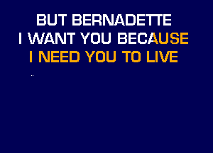 BUT BERNADETI'E
I WANT YOU BECAUSE
I NEED YOU TO LIVE