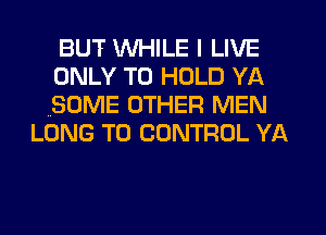 BUT WHILE I LIVE
ONLY TO HOLD YA
(SOME OTHER MEN

LONG T0 CONTROL YA