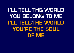 I'L'L TELL THE. WORLD
YOU BELONG TO ME
l'lLL TELL -THE WORLD
YOU'RE THE SOUL
OF ME