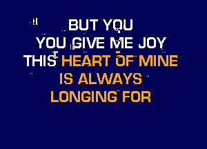  BUT YQU
You .BIVE ME JOY
THIg HEART EJF MINE

IS ALWAYS
LONGING FOR