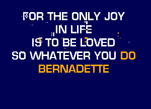 FOR THE ONLY JOY
 IIIN LIFE
IS TIO BE LINED
SO TNHATEVER YOU DO
BERNADETI'E