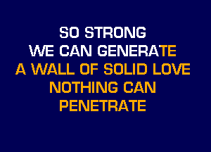 SO STRONG
WE CAN GENERATE
A WALL 0F SOLID LOVE
NOTHING CAN
PENETRATE