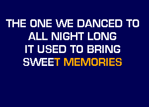 THE ONE WE DANCED TO
ALL NIGHT LONG
IT USED TO BRING
SWEET MEMORIES