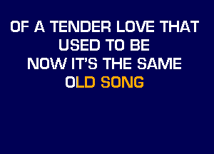 OF A TENDER LOVE THAT
USED TO BE
NOW ITS THE SAME
OLD SONG