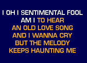 I OH I SENTIMENTAL FOOL
AM I TO HEAR
AN OLD LOVE SONG
AND I WANNA CRY
BUT THE MELODY
KEEPS HAUNTING ME