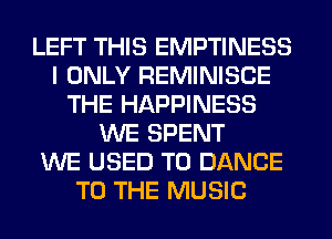 LEFT THIS EMPTINESS
I ONLY REMINISCE
THE HAPPINESS
WE SPENT
WE USED TO DANCE
TO THE MUSIC