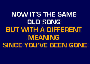 NOW ITS THE SAME
OLD SONG
BUT WITH A DIFFERENT
MEANING
SINCE YOU'VE BEEN GONE