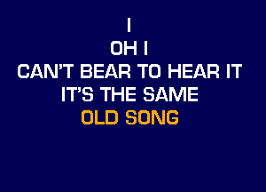 I
OH I
CAN'T BEAR TO HEAR IT
ITS THE SAME

OLD SONG