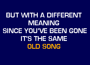 BUT WITH A DIFFERENT
MEANING
SINCE YOU'VE BEEN GONE
ITS THE SAME
OLD SONG